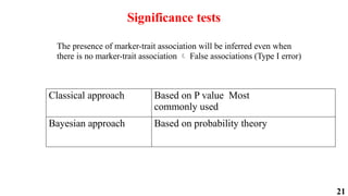 21
Significance tests
The presence of marker-trait association will be inferred even when
there is no marker-trait association False associations (Type I error)
Classical approach Based on P value Most
commonly used
Bayesian approach Based on probability theory

 