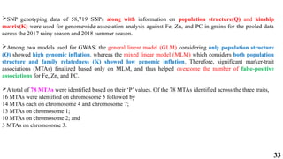33
SNP genotyping data of 58,719 SNPs along with information on population structure(Q) and kinship
matrix(K) were used for genomewide association analysis against Fe, Zn, and PC in grains for the pooled data
across the 2017 rainy season and 2018 summer season.
Among two models used for GWAS, the general linear model (GLM) considering only population structure
(Q) showed high genomic inflation. whereas the mixed linear model (MLM) which considers both population
structure and family relatedness (K) showed low genomic inflation. Therefore, significant marker-trait
associations (MTAs) finalized based only on MLM, and thus helped overcome the number of false-positive
associations for Fe, Zn, and PC.
A total of 78 MTAs were identified based on their ‘P’ values. Of the 78 MTAs identified across the three traits,
16 MTAs were identified on chromosome 5 followed by
14 MTAs each on chromosome 4 and chromosome 7;
13 MTAs on chromosome 1;
10 MTAs on chromosome 2; and
3 MTAs on chromosome 3.
 
