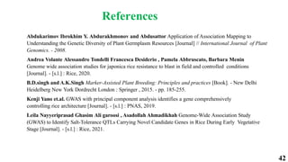 42
References
Abdukarimov Ibrokhim Y. Abdurakhmonov and Abdusattor Application of Association Mapping to
Understanding the Genetic Diversity of Plant Germplasm Resources [Journal] // International Journal of Plant
Genomics. - 2008.
Andrea Volante Alessandro Tondelli Francesca Desiderio , Pamela Abbruscato, Barbara Menin
Genome wide association studies for japonica rice resistance to blast in field and controlled conditions
[Journal]. - [s.l.] : Rice, 2020.
B.D.singh and A.K.Singh Marker-Assisted Plant Breeding: Principles and practices [Book]. - New Delhi
Heidelberg New York Dordrecht London : Springer , 2015. - pp. 185-255.
Kenji Yano et.al. GWAS with principal component analysis identifies a gene comprehensively
controlling rice architecture [Journal]. - [s.l.] : PNAS, 2019.
Leila Nayyeriprasad Ghasim Ali garoosi , Asadollah Ahmadikhah Genome-Wide Association Study
(GWAS) to Identify Salt-Tolerance QTLs Carrying Novel Candidate Genes in Rice During Early Vegetative
Stage [Journal]. - [s.l.] : Rice, 2021.
 