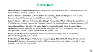 43
References
Molecular Plant Shanghai Editorial Office Genome-wide Association Studies in Rice: How to Solve the Low
Power Problems? [Journal] Cell Press. - 2018.
Peter M. Visscher 1,2,Matthew A. Brown,1 Mark I. McCarthy,3,4 and Jian Yang5 Five Years of GWAS
Discovery [Journal] The American Journal of Human Genetics. - 2012.
Peter M. Visscher 1,2,Naomi R. Wray,1,2 Qian Zhang,1 Pamela Sklar,3 Mark I. McCarthy,4,5,6 10 Years of
GWAS Discovery: Biology, Function, and Translation [Journal] The American Journal of Human Genetics. - 2017.
Samuel Crowell1 Pavel Korniliev2 Alexandre Falca˜o3, Abdelbagi Ismail4, Glenn Gregorio5, Jason
Mezey2 Genome-wide association and high-resolution phenotyping link Oryza sativa panicle traits to numerous
trait-specific QTL clusters [Journal] nature COMMUNICATINS. - 2016.
Wang1 Qin [et al.] Advances in genome-wide association studies of complex traits in rice [Journal] //
Theoritical and Applied Genetics. - 2019.
Xuehui Huang1 2,10, Xinghua Wei3,10, Tao Sang4,10, Qiang Zhao1,2,10, Qi Feng1,10, Yan Zhao1,
Canyang Li1, Genome-wide association studies of 14 agronomic traits in rice landraces [Journal] // nature
genetics. - 2010. - Vol. 42. - pp. 961-967.
 