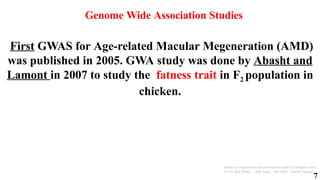7
Genome Wide Association Studies
Advances in genome-wide association studies of complex traits
in rice Qin Wang1 · Jiali Tang1 · Bin Han2 · Xuehui Huang1
First GWAS for Age-related Macular Megeneration (AMD)
was published in 2005. GWA study was done by Abasht and
Lamont in 2007 to study the fatness trait in F2 population in
chicken.
 