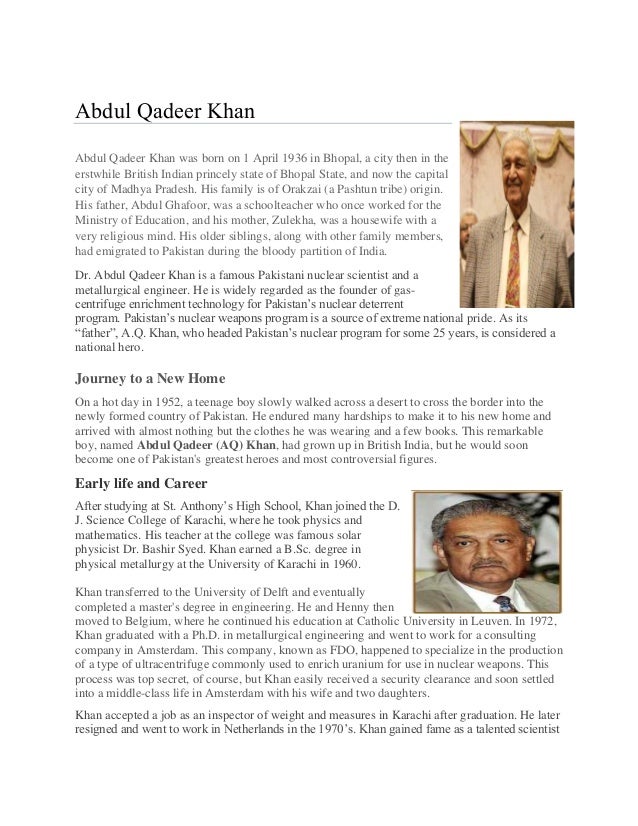 Abdul Qadeer Khan
Abdul Qadeer Khan was born on 1 April 1936 in Bhopal, a city then in the
erstwhile British Indian princely state of Bhopal State, and now the capital
city of Madhya Pradesh. His family is of Orakzai (a Pashtun tribe) origin.
His father, Abdul Ghafoor, was a schoolteacher who once worked for the
Ministry of Education, and his mother, Zulekha, was a housewife with a
very religious mind. His older siblings, along with other family members,
had emigrated to Pakistan during the bloody partition of India.
Dr. Abdul Qadeer Khan is a famous Pakistani nuclear scientist and a
metallurgical engineer. He is widely regarded as the founder of gas-
centrifuge enrichment technology for Pakistan’s nuclear deterrent
program. Pakistan’s nuclear weapons program is a source of extreme national pride. As its
“father”, A.Q. Khan, who headed Pakistan’s nuclear program for some 25 years, is considered a
national hero.
Journey to a New Home
On a hot day in 1952, a teenage boy slowly walked across a desert to cross the border into the
newly formed country of Pakistan. He endured many hardships to make it to his new home and
arrived with almost nothing but the clothes he was wearing and a few books. This remarkable
boy, named Abdul Qadeer (AQ) Khan, had grown up in British India, but he would soon
become one of Pakistan's greatest heroes and most controversial figures.
Early life and Career
After studying at St. Anthony’s High School, Khan joined the D.
J. Science College of Karachi, where he took physics and
mathematics. His teacher at the college was famous solar
physicist Dr. Bashir Syed. Khan earned a B.Sc. degree in
physical metallurgy at the University of Karachi in 1960.
Khan transferred to the University of Delft and eventually
completed a master's degree in engineering. He and Henny then
moved to Belgium, where he continued his education at Catholic University in Leuven. In 1972,
Khan graduated with a Ph.D. in metallurgical engineering and went to work for a consulting
company in Amsterdam. This company, known as FDO, happened to specialize in the production
of a type of ultracentrifuge commonly used to enrich uranium for use in nuclear weapons. This
process was top secret, of course, but Khan easily received a security clearance and soon settled
into a middle-class life in Amsterdam with his wife and two daughters.
Khan accepted a job as an inspector of weight and measures in Karachi after graduation. He later
resigned and went to work in Netherlands in the 1970’s. Khan gained fame as a talented scientist
 