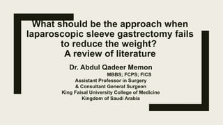 What should be the approach when
laparoscopic sleeve gastrectomy fails
to reduce the weight?
A review of literature
Dr. Abdul Qadeer Memon
MBBS; FCPS; FICS
Assistant Professor in Surgery
& Consultant General Surgeon
King Faisal University College of Medicine
Kingdom of Saudi Arabia
 