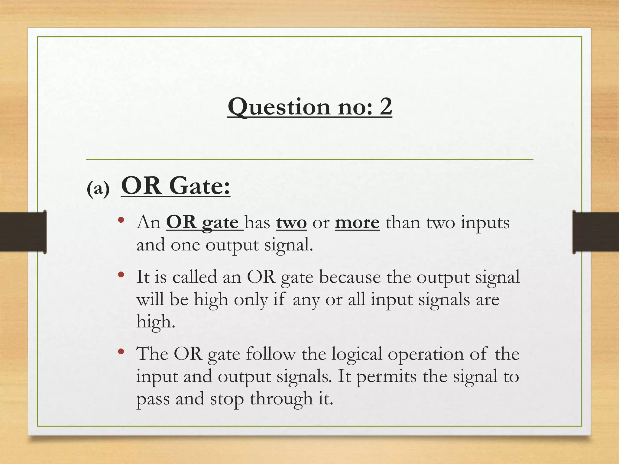 Question no: 2
(a) OR Gate:
• An OR gate has two or more than two inputs
and one output signal.
• It is called an OR gate because the output signal
will be high only if any or all input signals are
high.
• The OR gate follow the logical operation of the
input and output signals. It permits the signal to
pass and stop through it.
 