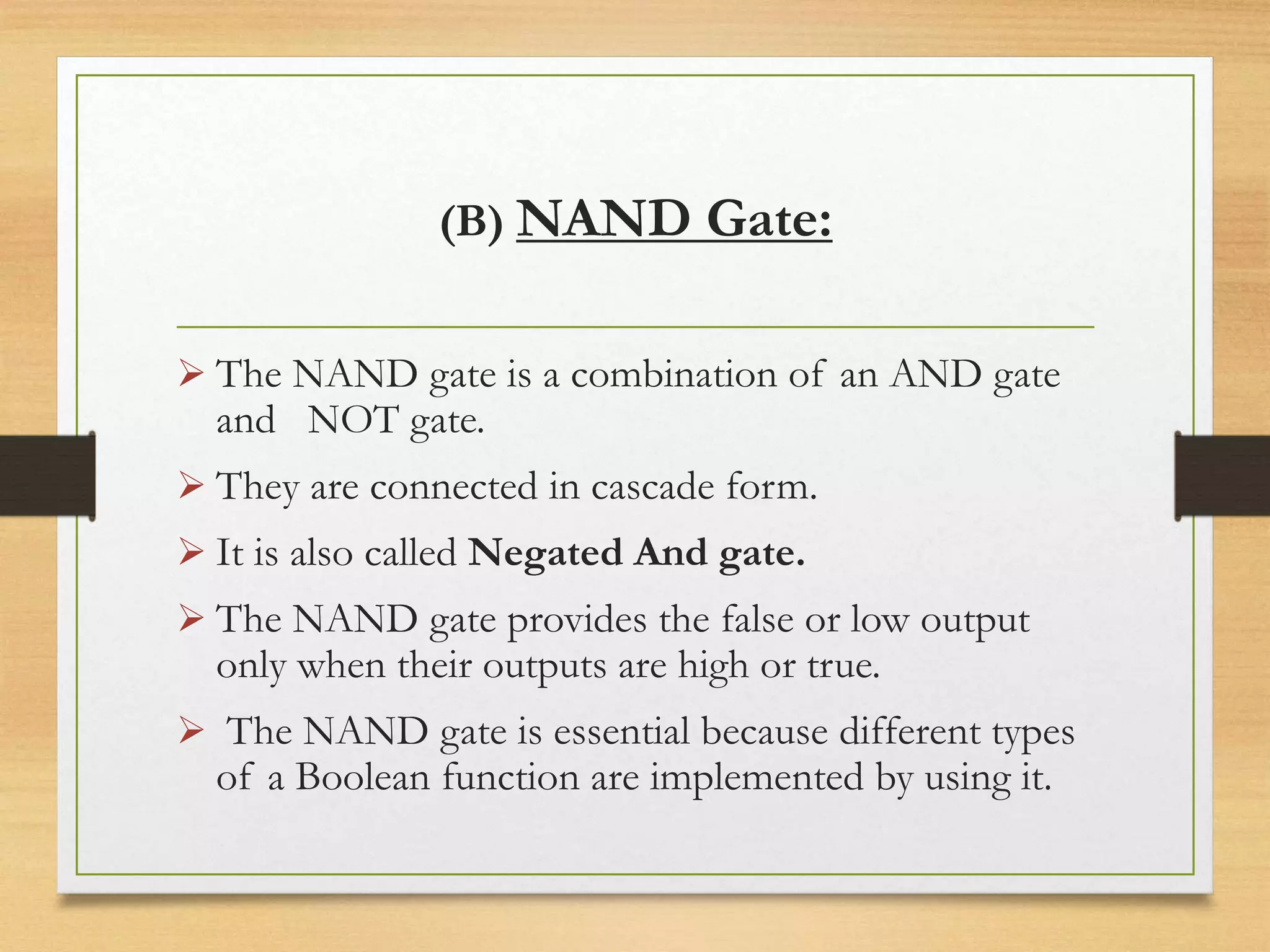 (B) NAND Gate:
 The NAND gate is a combination of an AND gate
and NOT gate.
 They are connected in cascade form.
 It is also called Negated And gate.
 The NAND gate provides the false or low output
only when their outputs are high or true.
 The NAND gate is essential because different types
of a Boolean function are implemented by using it.
 