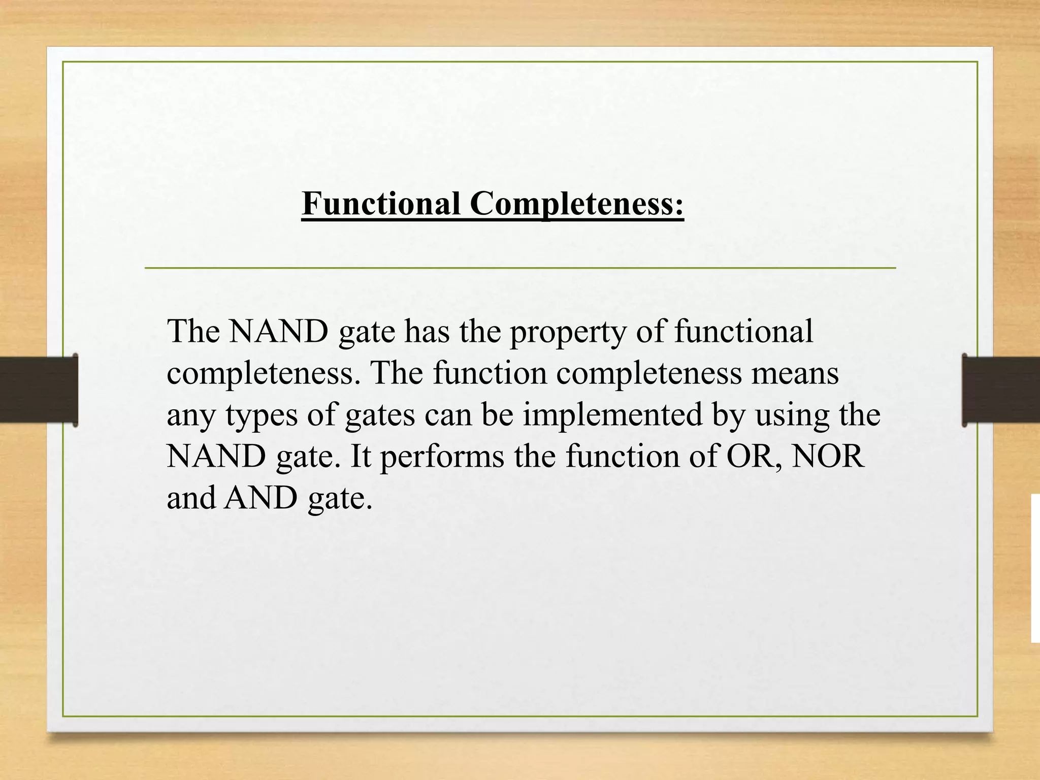 Functional Completeness:
The NAND gate has the property of functional
completeness. The function completeness means
any types of gates can be implemented by using the
NAND gate. It performs the function of OR, NOR
and AND gate.
 