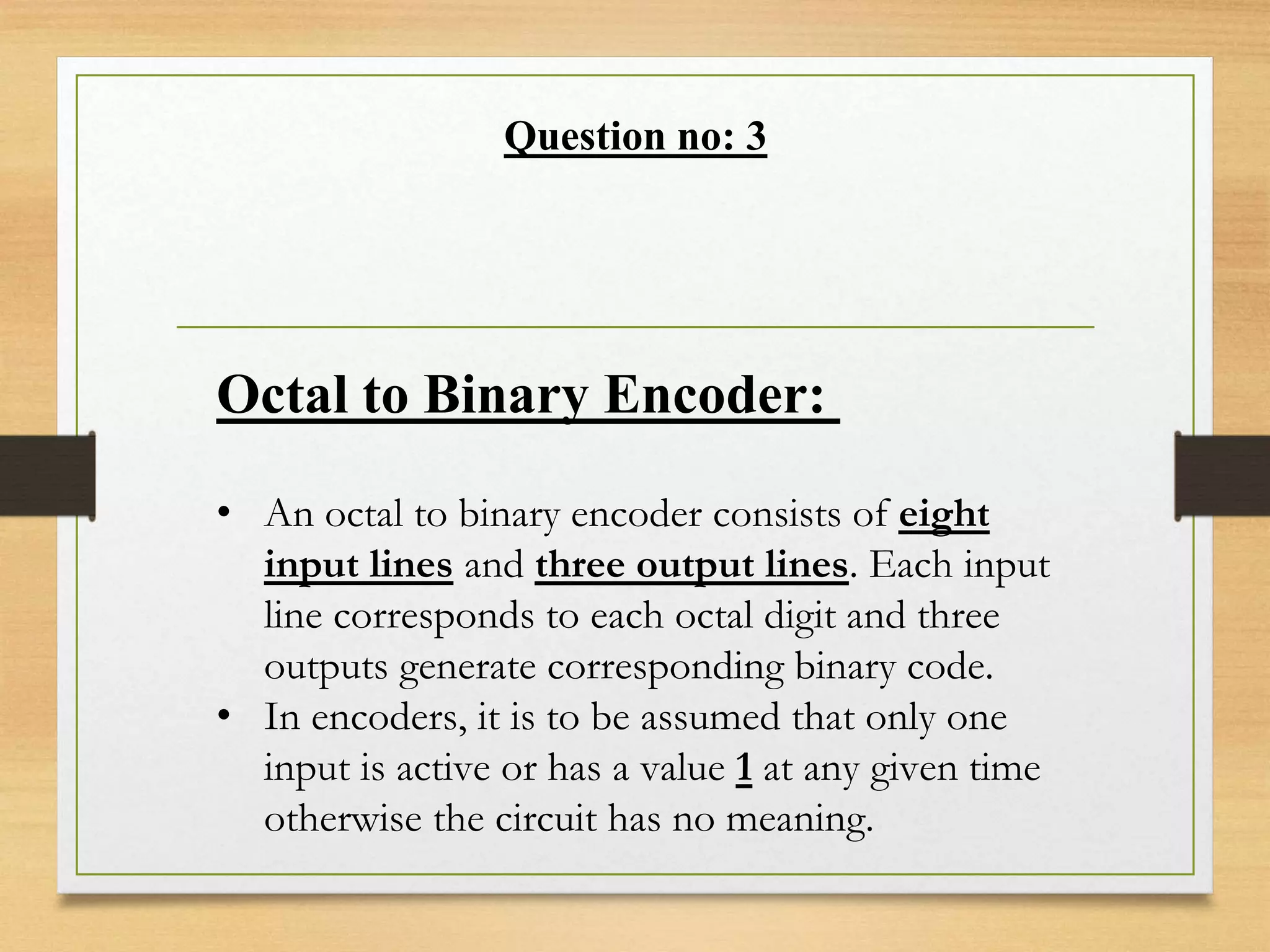 Question no: 3
Octal to Binary Encoder:
• An octal to binary encoder consists of eight
input lines and three output lines. Each input
line corresponds to each octal digit and three
outputs generate corresponding binary code.
• In encoders, it is to be assumed that only one
input is active or has a value 1 at any given time
otherwise the circuit has no meaning.
 