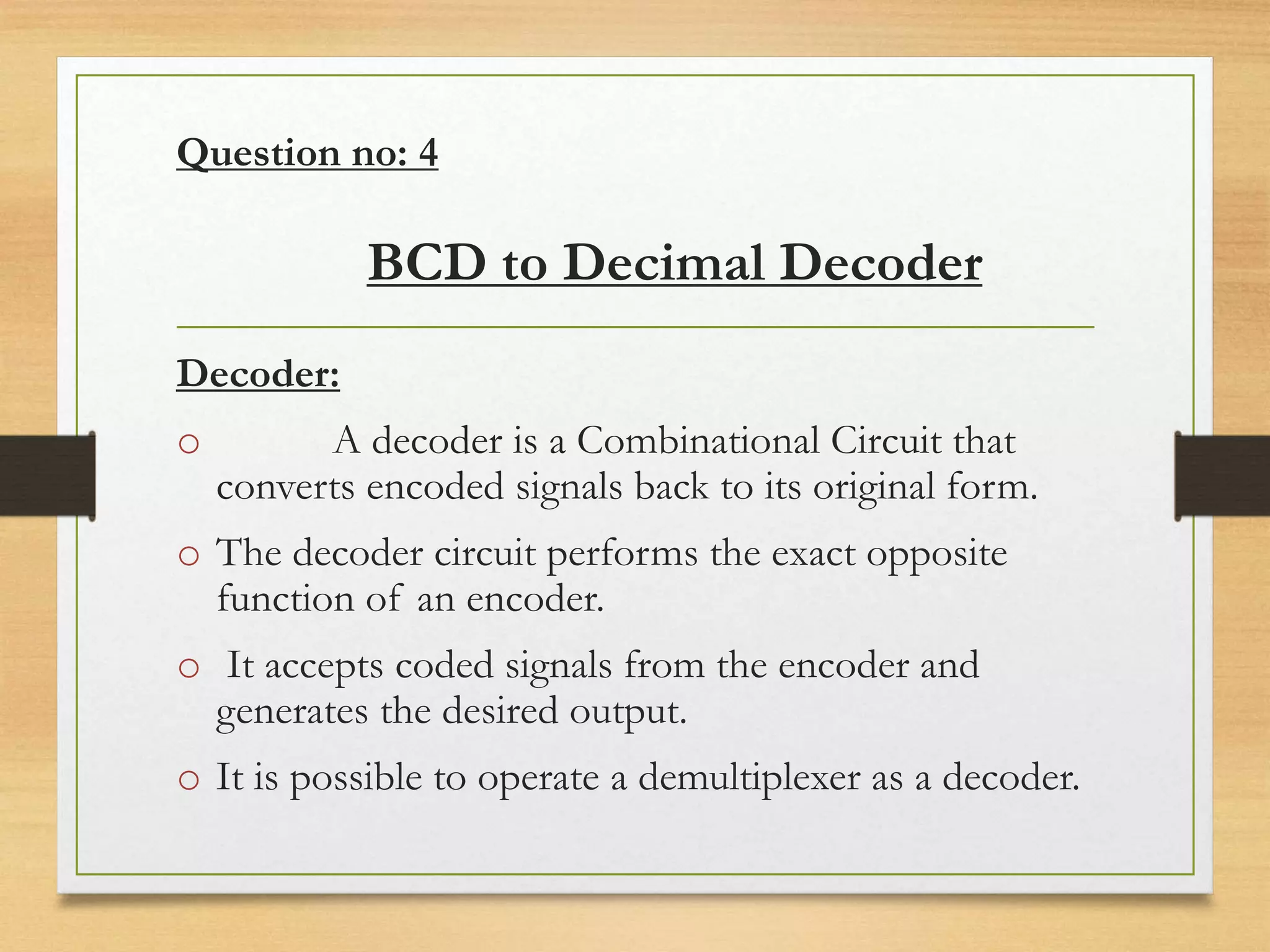 Question no: 4
BCD to Decimal Decoder
Decoder:
o A decoder is a Combinational Circuit that
converts encoded signals back to its original form.
o The decoder circuit performs the exact opposite
function of an encoder.
o It accepts coded signals from the encoder and
generates the desired output.
o It is possible to operate a demultiplexer as a decoder.
 
