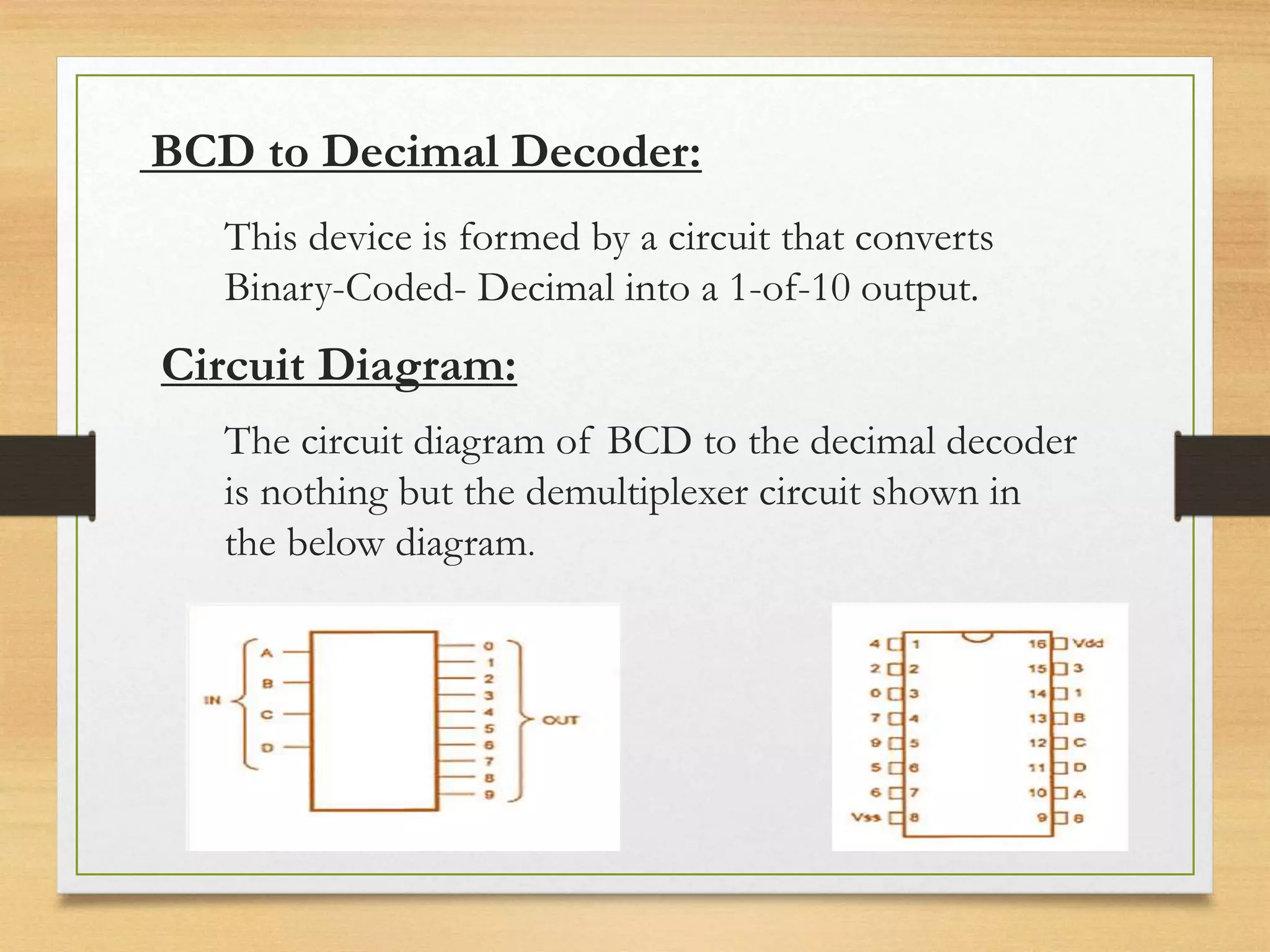 BCD to Decimal Decoder:
This device is formed by a circuit that converts
Binary-Coded- Decimal into a 1-of-10 output.
Circuit Diagram:
The circuit diagram of BCD to the decimal decoder
is nothing but the demultiplexer circuit shown in
the below diagram.
 