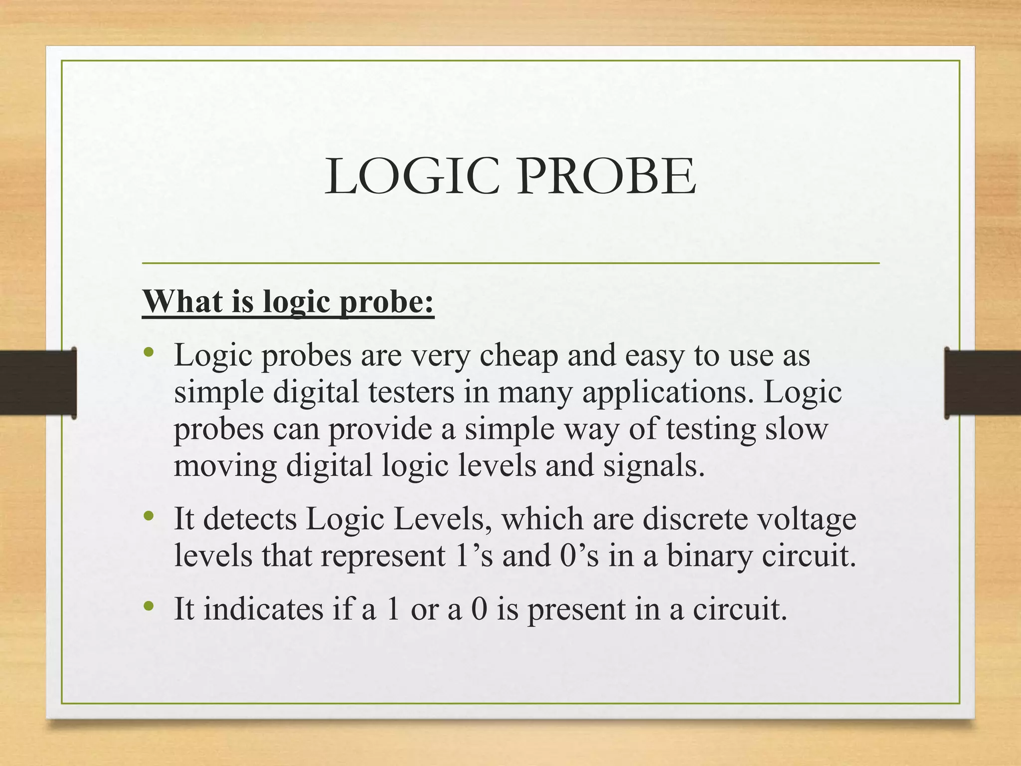 LOGIC PROBE
What is logic probe:
• Logic probes are very cheap and easy to use as
simple digital testers in many applications. Logic
probes can provide a simple way of testing slow
moving digital logic levels and signals.
• It detects Logic Levels, which are discrete voltage
levels that represent 1’s and 0’s in a binary circuit.
• It indicates if a 1 or a 0 is present in a circuit.
 
