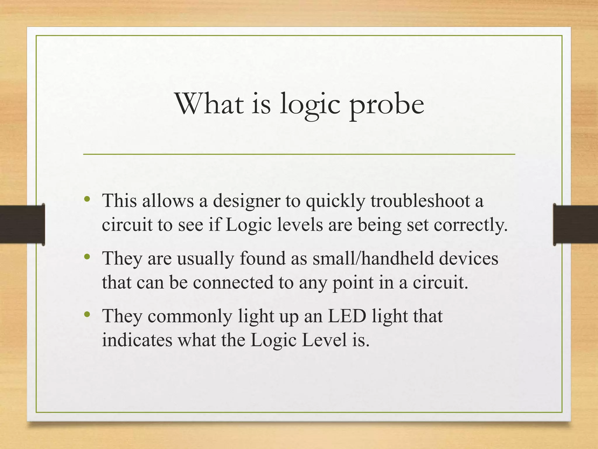 What is logic probe
• This allows a designer to quickly troubleshoot a
circuit to see if Logic levels are being set correctly.
• They are usually found as small/handheld devices
that can be connected to any point in a circuit.
• They commonly light up an LED light that
indicates what the Logic Level is.
 