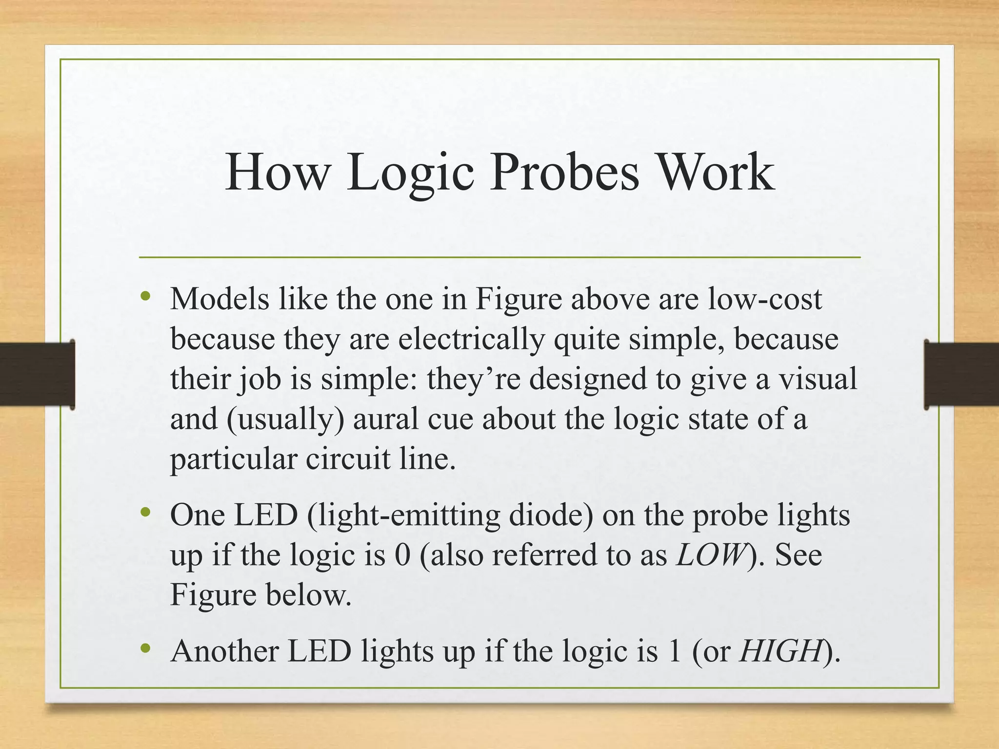 How Logic Probes Work
• Models like the one in Figure above are low-cost
because they are electrically quite simple, because
their job is simple: they’re designed to give a visual
and (usually) aural cue about the logic state of a
particular circuit line.
• One LED (light-emitting diode) on the probe lights
up if the logic is 0 (also referred to as LOW). See
Figure below.
• Another LED lights up if the logic is 1 (or HIGH).
 