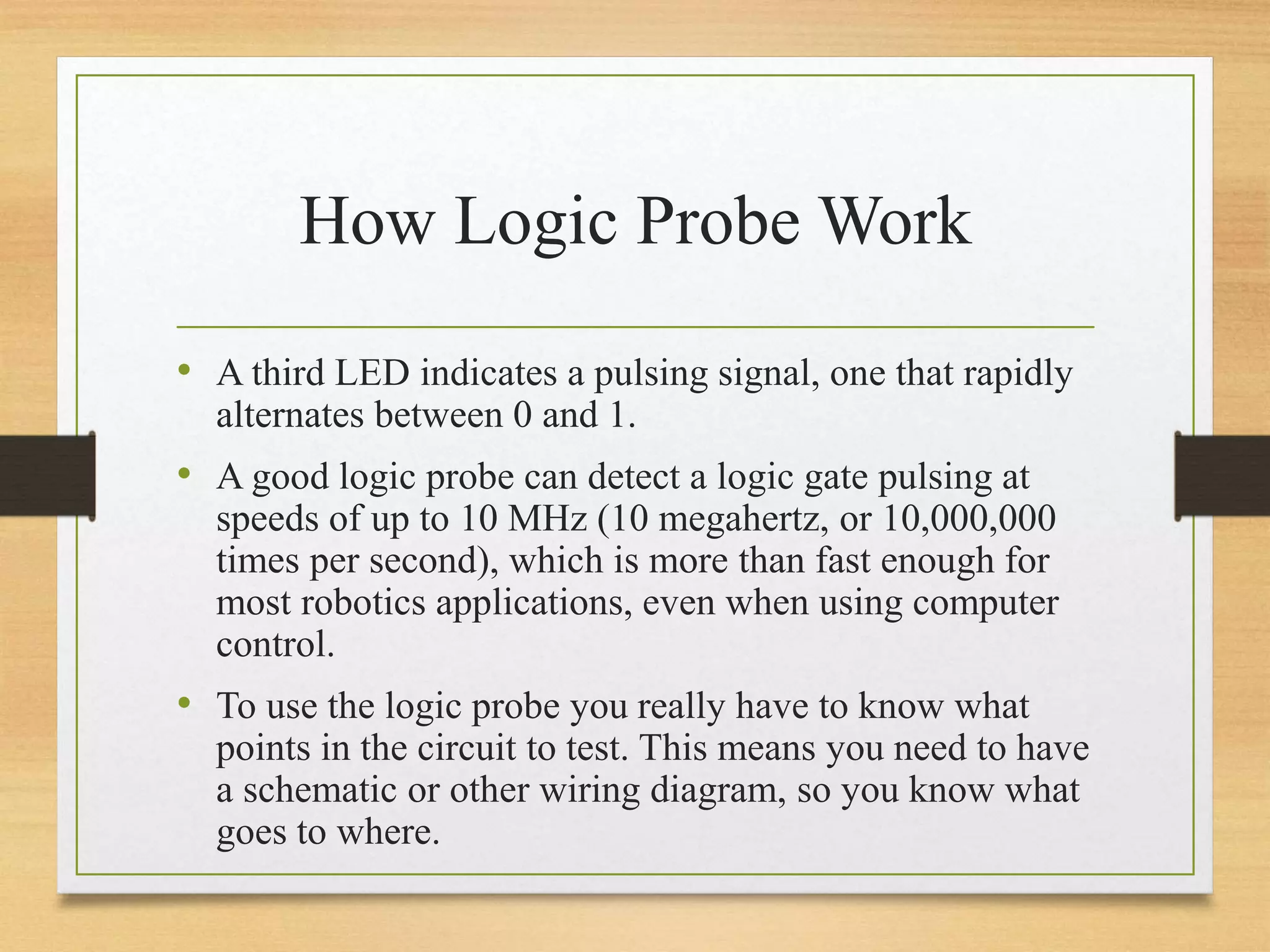 How Logic Probe Work
• A third LED indicates a pulsing signal, one that rapidly
alternates between 0 and 1.
• A good logic probe can detect a logic gate pulsing at
speeds of up to 10 MHz (10 megahertz, or 10,000,000
times per second), which is more than fast enough for
most robotics applications, even when using computer
control.
• To use the logic probe you really have to know what
points in the circuit to test. This means you need to have
a schematic or other wiring diagram, so you know what
goes to where.
 