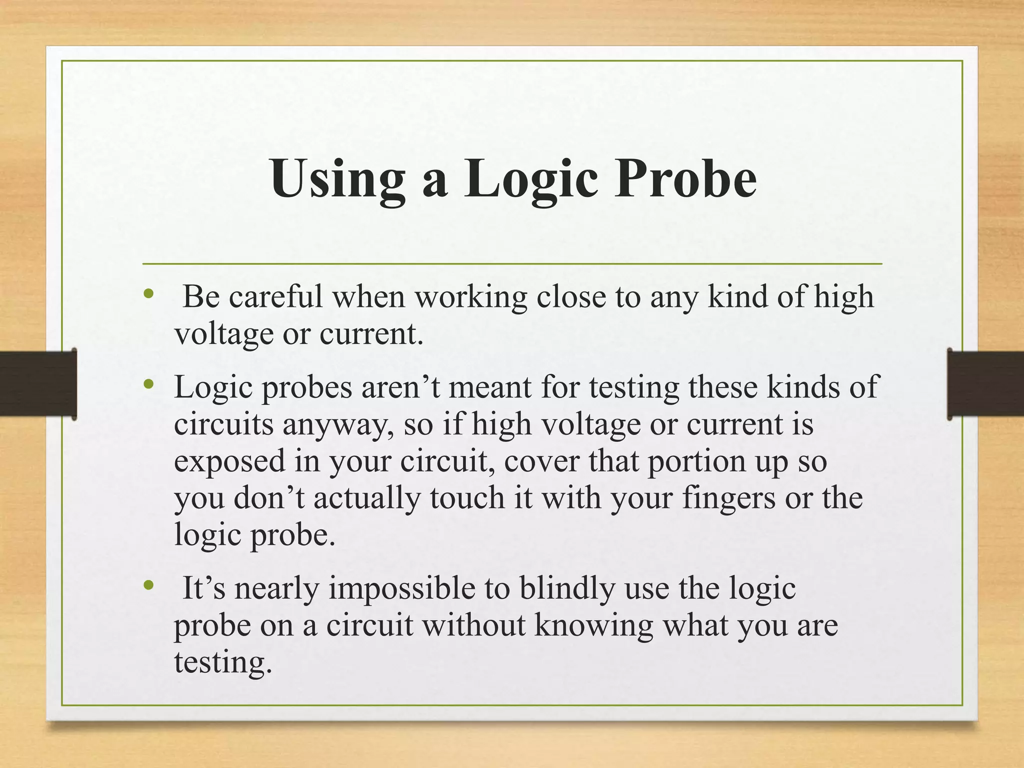 Using a Logic Probe
• Be careful when working close to any kind of high
voltage or current.
• Logic probes aren’t meant for testing these kinds of
circuits anyway, so if high voltage or current is
exposed in your circuit, cover that portion up so
you don’t actually touch it with your fingers or the
logic probe.
• It’s nearly impossible to blindly use the logic
probe on a circuit without knowing what you are
testing.
 