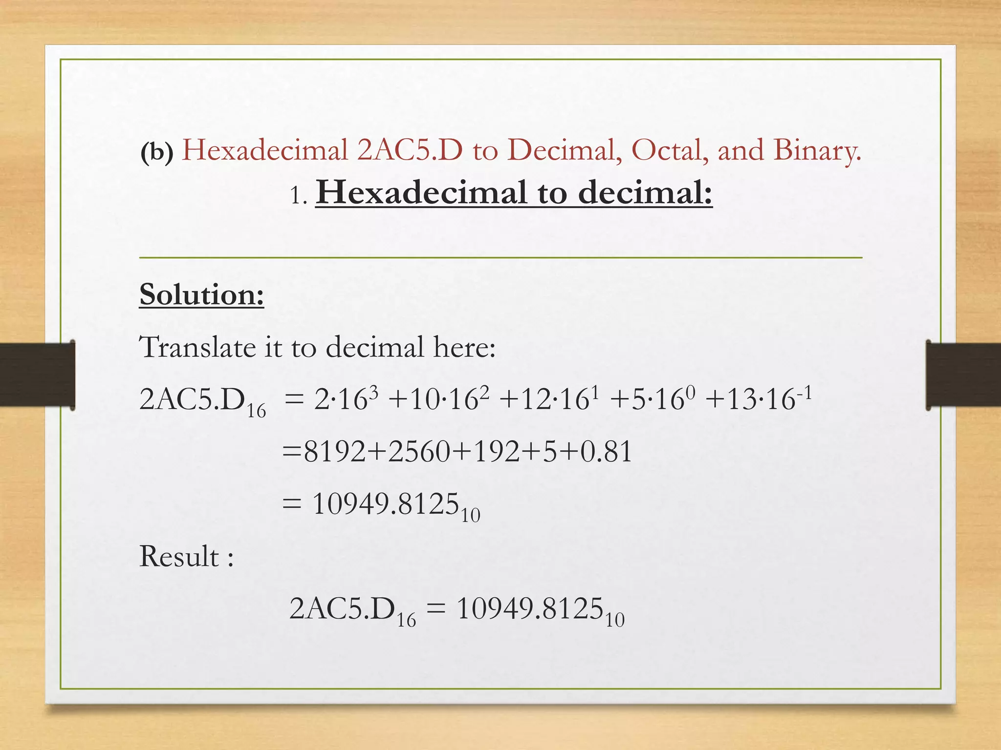 (b) Hexadecimal 2AC5.D to Decimal, Octal, and Binary.
1. Hexadecimal to decimal:
Solution:
Translate it to decimal here:
2AC5.D16 = 2∙163 +10∙162 +12∙161 +5∙160 +13∙16-1
=8192+2560+192+5+0.81
= 10949.812510
Result :
2AC5.D16 = 10949.812510
 