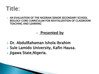  AN EVALUATION OF THE NIGERIAN SENIOR SECONDARY SCHOOL
BIOLOGY CORE CURRICULUM FOR REVITALIZATION OF CLASSROOM
TEACHING AND LEARNING
 Presented by
 Dr. AbdulRahaman Ishola Ibrahim
 Sule Lamido University, Kafin Hausa.
 Jigawa State,Nigeria.
 