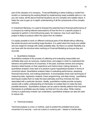 10
part of the valuation of a company. Financial Modeling is either building a model from
scratch or maintaining the existing Model by implementing newly available data to it. As
you can notice, all the above financial situations are of a complex and volatile nature. It
helps the user to gain an in-depth understanding of all the components of the complex
scenario.
In Investment Banking, it is used to forecast the potential future financial performance of
a company by making relevant assumptions of how the firm or a specific project is
expected to perform in the forthcoming years, for instance, how much cash flow a
project is likely to produce within five years from its initiation.
It is easily possible to work on different individual parts of the Model without affecting
the whole structure and avoiding huge blunders. It is useful when the inputs are volatile
and are subject to change with newly available data. So there is a certain flexibility one
can have with the structure when working on Financial Modeling as long as they are
accurate.
● Quantitative Analysis
Quantitative analysis is the process of collecting and evaluating measurable and
verifiable data such as revenues, market share, and wages in order to understand the
behavior and performance of a business. In the past, business owners and company
directors relied heavily on their experience and instinct when making decisions. A
quantitative analyst’s main task is to present a given hypothetical situation in terms of
numerical values. Quantitative analysis helps in evaluating performance, assessing
financial instruments, and making predictions. It encompasses three main techniques of
measuring data: regression analysis, linear programming, and data mining. quantitative
techniques enable them to make the best estimates and thus minimize the risks
associated with a particular decision. Ideally, quantitative models provide company
owners with a better understanding of information to enable them to make the best
possible decisions. Quantitative analysis can be used to identify patterns that may lend
themselves to profitable security trades, but that isn’t its only value. While making
money is a goal every investor can understand, quantitative analysis can also be used
to reduce risk.
● Technical analysis
Technical analysis is a tool, or method, used to predict the probable future price
movement of a security – such as a stock or currency pair – based on market data.
 