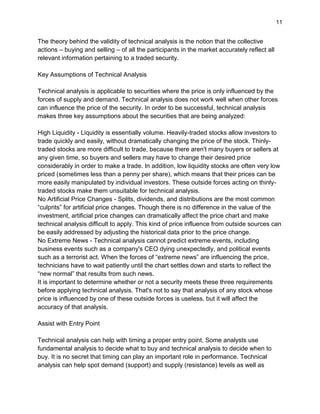 11
The theory behind the validity of technical analysis is the notion that the collective
actions – buying and selling – of all the participants in the market accurately reflect all
relevant information pertaining to a traded security.
Key Assumptions of Technical Analysis
Technical analysis is applicable to securities where the price is only influenced by the
forces of supply and demand. Technical analysis does not work well when other forces
can influence the price of the security. In order to be successful, technical analysis
makes three key assumptions about the securities that are being analyzed:
High Liquidity - Liquidity is essentially volume. Heavily-traded stocks allow investors to
trade quickly and easily, without dramatically changing the price of the stock. Thinly-
traded stocks are more difficult to trade, because there aren't many buyers or sellers at
any given time, so buyers and sellers may have to change their desired price
considerably in order to make a trade. In addition, low liquidity stocks are often very low
priced (sometimes less than a penny per share), which means that their prices can be
more easily manipulated by individual investors. These outside forces acting on thinly-
traded stocks make them unsuitable for technical analysis.
No Artificial Price Changes - Splits, dividends, and distributions are the most common
“culprits” for artificial price changes. Though there is no difference in the value of the
investment, artificial price changes can dramatically affect the price chart and make
technical analysis difficult to apply. This kind of price influence from outside sources can
be easily addressed by adjusting the historical data prior to the price change.
No Extreme News - Technical analysis cannot predict extreme events, including
business events such as a company's CEO dying unexpectedly, and political events
such as a terrorist act. When the forces of “extreme news” are influencing the price,
technicians have to wait patiently until the chart settles down and starts to reflect the
“new normal” that results from such news.
It is important to determine whether or not a security meets these three requirements
before applying technical analysis. That's not to say that analysis of any stock whose
price is influenced by one of these outside forces is useless, but it will affect the
accuracy of that analysis.
Assist with Entry Point
Technical analysis can help with timing a proper entry point. Some analysts use
fundamental analysis to decide what to buy and technical analysis to decide when to
buy. It is no secret that timing can play an important role in performance. Technical
analysis can help spot demand (support) and supply (resistance) levels as well as
 