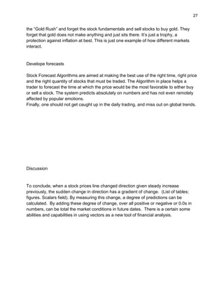 27
the “Gold Rush” and forget the stock fundamentals and sell stocks to buy gold. They
forget that gold does not make anything and just sits there. It’s just a trophy, a
protection against inflation at best. This is just one example of how different markets
interact.
Develope forecasts
Stock Forecast Algorithms are aimed at making the best use of the right time, right price
and the right quantity of stocks that must be traded. The Algorithm in place helps a
trader to forecast the time at which the price would be the most favorable to either buy
or sell a stock. The system predicts absolutely on numbers and has not even remotely
affected by popular emotions.
Finally, one should not get caught up in the daily trading, and miss out on global trends.
Discussion
To conclude, when a stock prices line changed direction given steady increase
previously, the sudden change in direction has a gradient of change. (List of tables;
figures. Scalars field). By measuring this change, a degree of predictions can be
calculated. By adding these degree of change, over all positive or negative or 0.0s in
numbers, can be total the market conditions in future dates. There is a certain some
abilities and capabilities in using vectors as a new tool of financial analysis.
 
