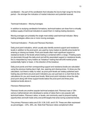 13
candlestick – the part of the candlestick that indicates the low-to-high range for the time
period – the stronger the indication of market indecision and potential reversal.
Technical Indicators – Moving Averages
In addition to studying candlestick formations, technical traders can draw from a virtually
endless supply of technical indicators to assist them in making trading decisions.
Moving averages are probably the single most widely-used technical indicator. Many
trading strategies utilize one or more moving averages.
Technical Indicators – Pivots and Fibonacci Numbers
Daily pivot point indicators, which usually also identify several support and resistance
levels in addition to the pivot point, are used by many traders to identify price levels for
entering or closing out trades. Pivot point levels often mark significant support or
resistance levels or the levels where trading is contained within a range. If trading soars
(or plummets) through the daily pivot and all the associated support or resistance levels,
this is interpreted by many traders as “breakout” trading that will shift market prices
substantially higher or lower, in the direction of the breakout.
Daily pivot points and their corresponding support and resistance levels are calculated
using the previous trading day’s high, low, opening and closing prices. I’d show you the
calculation, but there’s really no need, as pivot point levels are widely published each
trading day and there are pivot point indicators you can just load on a chart that do the
calculations for you and reveal pivot levels. Most pivot point indicators show the daily
pivot point along with three support levels below the pivot point and three price
resistance levels above it.
Fibonacci Retracements
Fibonacci levels are another popular technical analysis tool. Fibonacci was a 12th-
century mathematician who developed a series of ratios that is very popular with
technical traders. Fibonacci ratios, or levels, are commonly used to pinpoint trading
opportunities and both trade entry and profit targets that arise during sustained trends.
The primary Fibonacci ratios are 0.24, 0.38, 0.62, and 0.76. These are often expressed
as percentages – 23%, 38%, etc. Note that Fibonacci ratios complement other
 