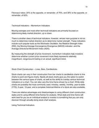 14
Fibonacci ratios: 24% is the opposite, or remainder, of 76%, and 38% is the opposite, or
remainder, of 62%.
Technical Indicators – Momentum Indicators
Moving averages and most other technical indicators are primarily focused on
determining likely market direction, up or down.
There is another class of technical indicators, however, whose main purpose is not so
much to determine market direction as to determine market strength. These indicators
include such popular tools as the Stochastic Oscillator, the Relative Strength Index
(RSI), the Moving Average Convergence-Divergence (MACD) indicator, and the
Average Directional Movement Index (ADX).
By measuring the strength of price movement, momentum indicators help investors
determine whether current price movement more likely represents relatively
insignificant, range-bound trading or an actual, significant trend.
Stock Chart Construction – Lines, Bars, Candlesticks
Stock charts can vary in their construction from bar charts to candlestick charts to line
charts to point and figure charts. Nearly all stock charts give you the option to switch
between the various types of charts, as well as the ability to overlay various technical
indicators on a chart. You can also vary the time frame shown by a chart. While daily
charts are probably the most commonly used, intraday, weekly, monthly, year-to-date
(YTD), 5-year, 10-year, and a complete historical lifetime of a stock are also available.
There are relative advantages and disadvantages to using different chart construction
styles and to using different time frames for analysis. What style and time frame will
work best for you as an individual analyst or investor is something that you can only
discover through actually doing stock chart analysis.
Using Technical Indicators
 