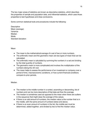 16
The two major areas of statistics are known as descriptive statistics, which describes
the properties of sample and population data, and inferential statistics, which uses those
properties to test hypotheses and draw conclusions.
Some common statistical tools and procedures include the following:
Descriptive
Mean (average)
Variance
Median
Mode
Standard deviation
Mean
● The mean is the mathematical average of a set of two or more numbers.
● The arithmetic mean and the geometric mean are two types of mean that can be
calculated.
● The arithmetic mean is calculated by summing the numbers in a set and dividing
by the total quantity of numbers.
● The geometric mean is more complicated and involves the multiplication of the
numbers taking the nth root.
● The mean helps to assess the performance of an investment or company over a
period of time, macroeconomic conditions, or how current financial conditions
compare to prior periods.
Median
● The median is the middle number in a sorted, ascending or descending, list of
numbers and can be more descriptive of that data set than the average.
● The median is sometimes used as opposed to the mean when there are outliers
in the sequence that might skew the average of the values.
● If there is an odd amount of numbers, the median value is the number that is in
the middle, with the same amount of numbers below and above.
● If there is an even amount of numbers in the list, the middle pair must be
determined, added together, and divided by two to find the median value.
 