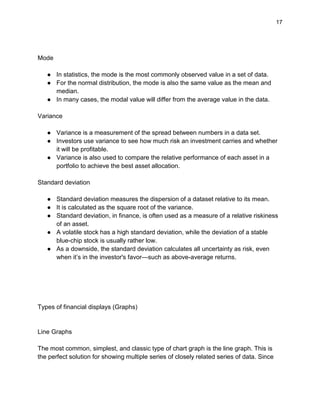 17
Mode
● In statistics, the mode is the most commonly observed value in a set of data.
● For the normal distribution, the mode is also the same value as the mean and
median.
● In many cases, the modal value will differ from the average value in the data.
Variance
● Variance is a measurement of the spread between numbers in a data set.
● Investors use variance to see how much risk an investment carries and whether
it will be profitable.
● Variance is also used to compare the relative performance of each asset in a
portfolio to achieve the best asset allocation.
Standard deviation
● Standard deviation measures the dispersion of a dataset relative to its mean.
● It is calculated as the square root of the variance.
● Standard deviation, in finance, is often used as a measure of a relative riskiness
of an asset.
● A volatile stock has a high standard deviation, while the deviation of a stable
blue-chip stock is usually rather low.
● As a downside, the standard deviation calculates all uncertainty as risk, even
when it’s in the investor's favor—such as above-average returns.
Types of financial displays (Graphs)
Line Graphs
The most common, simplest, and classic type of chart graph is the line graph. This is
the perfect solution for showing multiple series of closely related series of data. Since
 