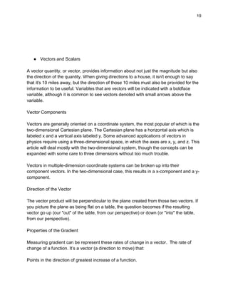 19
● Vectors and Scalars
A vector quantity, or vector, provides information about not just the magnitude but also
the direction of the quantity. When giving directions to a house, it isn't enough to say
that it's 10 miles away, but the direction of those 10 miles must also be provided for the
information to be useful. Variables that are vectors will be indicated with a boldface
variable, although it is common to see vectors denoted with small arrows above the
variable.
Vector Components
Vectors are generally oriented on a coordinate system, the most popular of which is the
two-dimensional Cartesian plane. The Cartesian plane has a horizontal axis which is
labeled x and a vertical axis labeled y. Some advanced applications of vectors in
physics require using a three-dimensional space, in which the axes are x, y, and z. This
article will deal mostly with the two-dimensional system, though the concepts can be
expanded with some care to three dimensions without too much trouble.
Vectors in multiple-dimension coordinate systems can be broken up into their
component vectors. In the two-dimensional case, this results in a x-component and a y-
component.
Direction of the Vector
The vector product will be perpendicular to the plane created from those two vectors. If
you picture the plane as being flat on a table, the question becomes if the resulting
vector go up (our "out" of the table, from our perspective) or down (or "into" the table,
from our perspective).
Properties of the Gradient
Measuring gradient can be represent these rates of change in a vector. The rate of
change of a function. It’s a vector (a direction to move) that:
Points in the direction of greatest increase of a function.
 