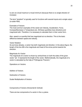 20
Is zero at a local maximum or local minimum (because there is no single direction of
increase)
The term "gradient" is typically used for functions with several inputs and a single output
(a scalar field)
Examples of Vectors
The most common examples of the vector are Velocity, Acceleration, Force,
Increase/Decrease in Temperature etc. All these quantities have directions and
magnitude both. Therefore, it is necessary to calculate them in their vector form.
Also, speed is a quantity that has magnitude but no direction. This is the basic
difference between speed and velocity.
Vector Notation
As we know already, a vector has both magnitude and direction. In the above figure, the
length of the line AB is the magnitude and head of the arrow points towards the
direction.
Magnitude of a Vector
The magnitude of a vector is shown by vertical lines on both the sides of the given
vector “|a|”. It represents the length of the vector. Mathematically, the magnitude of a
vector is calculated by the help of “Pythagoras Theorem,”
Operations on Vectors
Addition of Vectors
Subtraction of Vectors
Scalar Multiplication of Vectors
Components of Vectors (Horizontal & Vertical)
There are two components of a vector in the x-y plane.
 