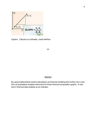 8
Caption. Calculus co ordinates, credit wikiHow
Vii
Abstract
By using mathematical vectors calculations as financial modeling then further into a new
form of quantitative analysis instrument for linear financial computation graphs. A new
tool in financial data analysis as an indicator.
 