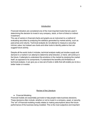 9
Introduction
Financial indicators are considered one of the most important tools that are used in
determining the decision to invest in any company, stock, or form of direct or indirect
investment.
The use of vectors in financial charts and graphs as an instrument is a method of
evaluating securities by analyzing the statistics generated by market activity, such as
past prices and volume. Technical analysts do not attempt to measure a securitys
intrinsic value, but instead use charts and other tools to identify patterns that can
suggest future activity.
Despite all the exotic tools it includes, technical analysis really just studies supply and
demand in a market in an attempt to determine what direction, or trend, will continue in
the future. It attempts to understand the emotions in the market by studying the market
itself, as opposed to its components. If understand the benefits and limitations of
technical analysis, it can give you a new set of tools or skills that will enable you to be a
better trader or investor.
Review of the Literature
● Financial Modeling
Financial models are essentially just tools to help people make business decisions.
These decisions often include: whether or not to invest in a company, asset, or security.
The “art” of financial modeling mostly relates to making assumptions about the future
performance of the business being modeled. This is the most subjective and important
 