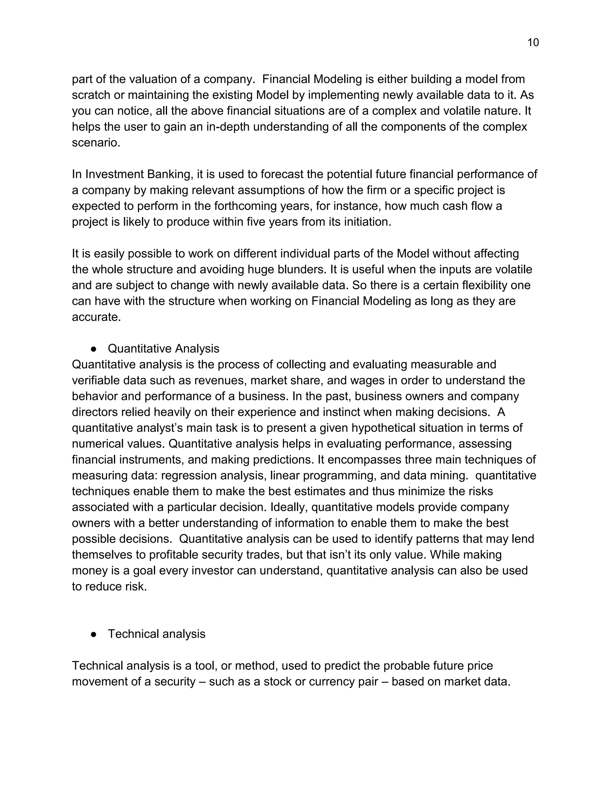 10
part of the valuation of a company. Financial Modeling is either building a model from
scratch or maintaining the existing Model by implementing newly available data to it. As
you can notice, all the above financial situations are of a complex and volatile nature. It
helps the user to gain an in-depth understanding of all the components of the complex
scenario.
In Investment Banking, it is used to forecast the potential future financial performance of
a company by making relevant assumptions of how the firm or a specific project is
expected to perform in the forthcoming years, for instance, how much cash flow a
project is likely to produce within five years from its initiation.
It is easily possible to work on different individual parts of the Model without affecting
the whole structure and avoiding huge blunders. It is useful when the inputs are volatile
and are subject to change with newly available data. So there is a certain flexibility one
can have with the structure when working on Financial Modeling as long as they are
accurate.
● Quantitative Analysis
Quantitative analysis is the process of collecting and evaluating measurable and
verifiable data such as revenues, market share, and wages in order to understand the
behavior and performance of a business. In the past, business owners and company
directors relied heavily on their experience and instinct when making decisions. A
quantitative analyst’s main task is to present a given hypothetical situation in terms of
numerical values. Quantitative analysis helps in evaluating performance, assessing
financial instruments, and making predictions. It encompasses three main techniques of
measuring data: regression analysis, linear programming, and data mining. quantitative
techniques enable them to make the best estimates and thus minimize the risks
associated with a particular decision. Ideally, quantitative models provide company
owners with a better understanding of information to enable them to make the best
possible decisions. Quantitative analysis can be used to identify patterns that may lend
themselves to profitable security trades, but that isn’t its only value. While making
money is a goal every investor can understand, quantitative analysis can also be used
to reduce risk.
● Technical analysis
Technical analysis is a tool, or method, used to predict the probable future price
movement of a security – such as a stock or currency pair – based on market data.
 