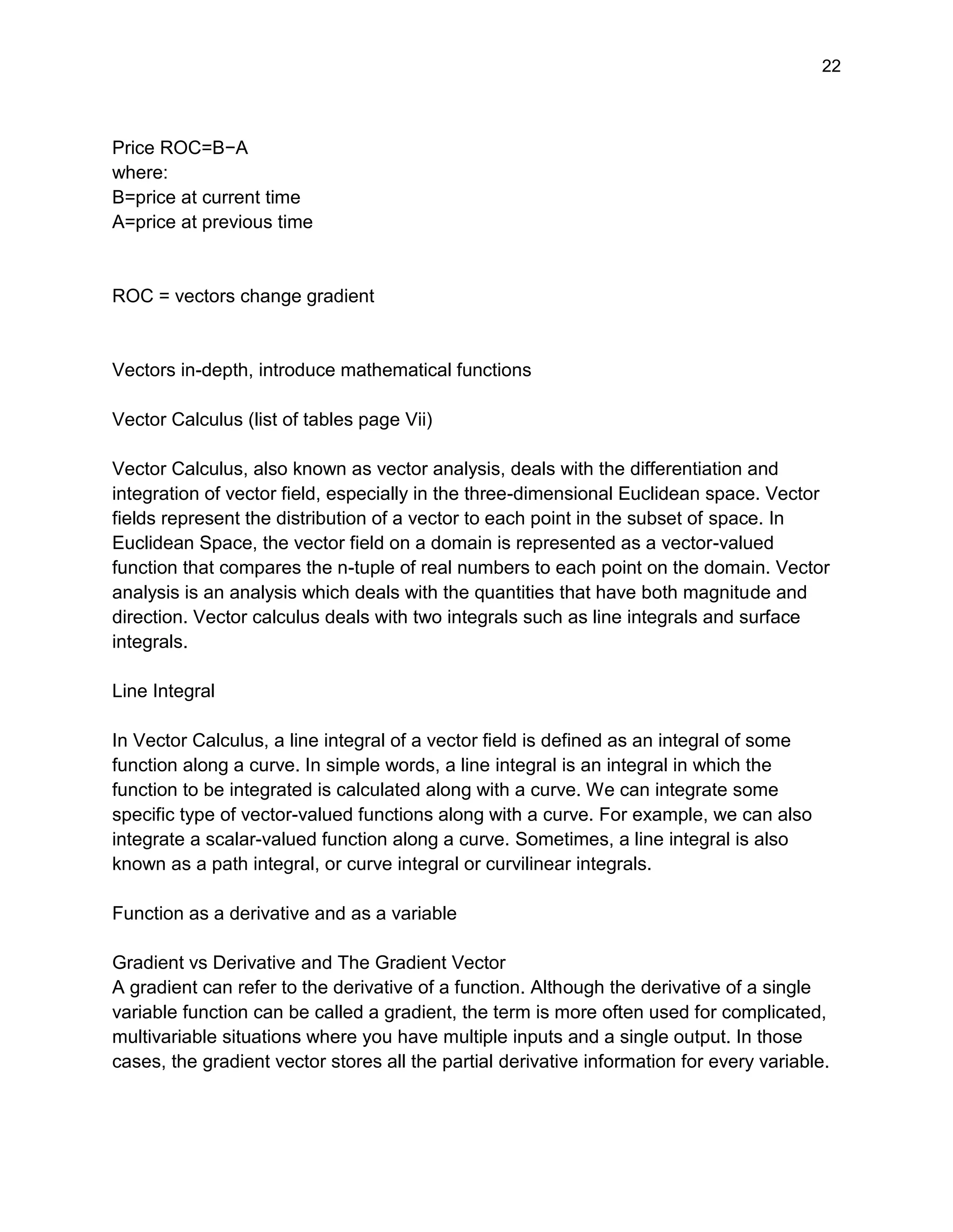 22
Price ROC=B−A
where:
B=price at current time
A=price at previous time
ROC = vectors change gradient
Vectors in-depth, introduce mathematical functions
Vector Calculus (list of tables page Vii)
Vector Calculus, also known as vector analysis, deals with the differentiation and
integration of vector field, especially in the three-dimensional Euclidean space. Vector
fields represent the distribution of a vector to each point in the subset of space. In
Euclidean Space, the vector field on a domain is represented as a vector-valued
function that compares the n-tuple of real numbers to each point on the domain. Vector
analysis is an analysis which deals with the quantities that have both magnitude and
direction. Vector calculus deals with two integrals such as line integrals and surface
integrals.
Line Integral
In Vector Calculus, a line integral of a vector field is defined as an integral of some
function along a curve. In simple words, a line integral is an integral in which the
function to be integrated is calculated along with a curve. We can integrate some
specific type of vector-valued functions along with a curve. For example, we can also
integrate a scalar-valued function along a curve. Sometimes, a line integral is also
known as a path integral, or curve integral or curvilinear integrals.
Function as a derivative and as a variable
Gradient vs Derivative and The Gradient Vector
A gradient can refer to the derivative of a function. Although the derivative of a single
variable function can be called a gradient, the term is more often used for complicated,
multivariable situations where you have multiple inputs and a single output. In those
cases, the gradient vector stores all the partial derivative information for every variable.
 