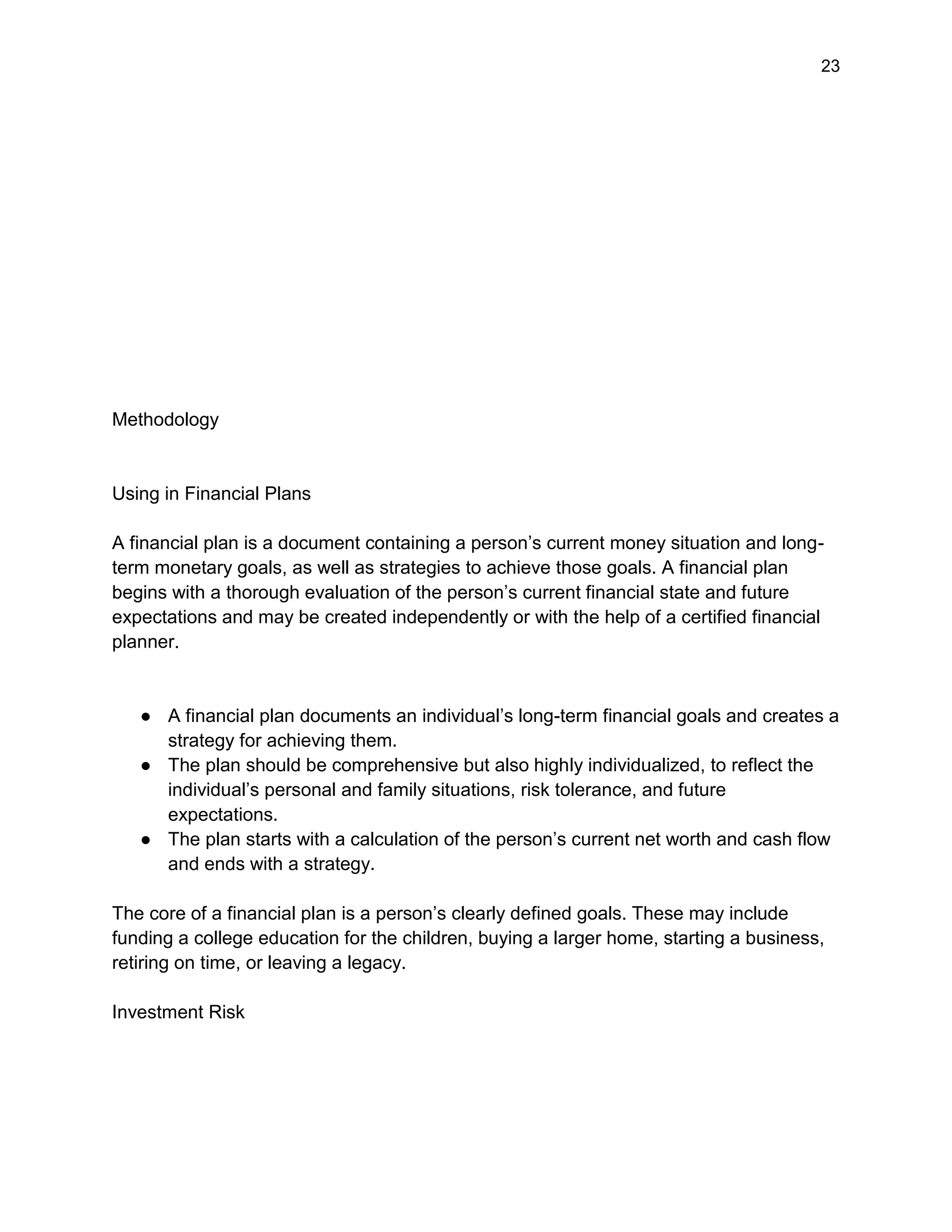 23
Methodology
Using in Financial Plans
A financial plan is a document containing a person’s current money situation and long-
term monetary goals, as well as strategies to achieve those goals. A financial plan
begins with a thorough evaluation of the person’s current financial state and future
expectations and may be created independently or with the help of a certified financial
planner.
● A financial plan documents an individual’s long-term financial goals and creates a
strategy for achieving them.
● The plan should be comprehensive but also highly individualized, to reflect the
individual’s personal and family situations, risk tolerance, and future
expectations.
● The plan starts with a calculation of the person’s current net worth and cash flow
and ends with a strategy.
The core of a financial plan is a person’s clearly defined goals. These may include
funding a college education for the children, buying a larger home, starting a business,
retiring on time, or leaving a legacy.
Investment Risk
 