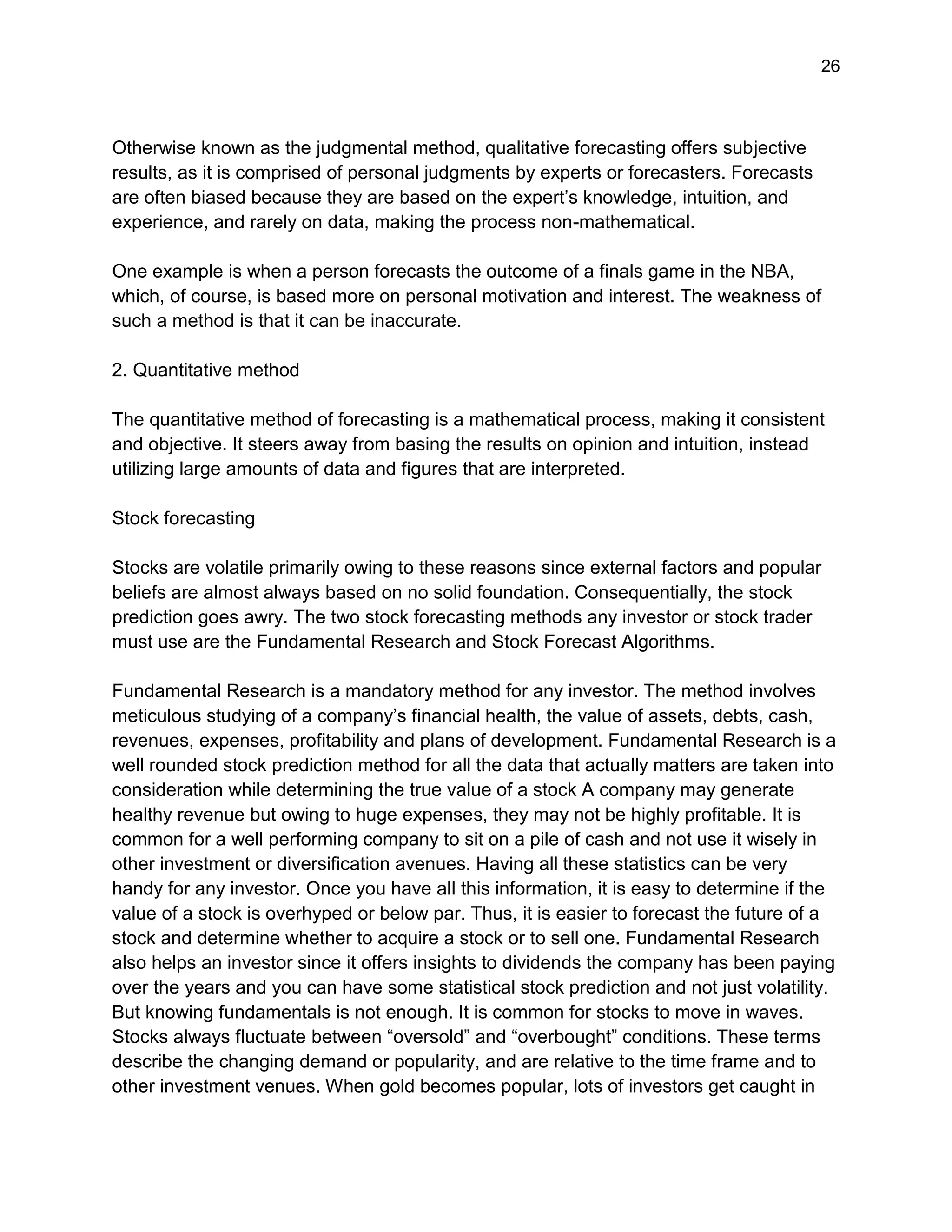 26
Otherwise known as the judgmental method, qualitative forecasting offers subjective
results, as it is comprised of personal judgments by experts or forecasters. Forecasts
are often biased because they are based on the expert’s knowledge, intuition, and
experience, and rarely on data, making the process non-mathematical.
One example is when a person forecasts the outcome of a finals game in the NBA,
which, of course, is based more on personal motivation and interest. The weakness of
such a method is that it can be inaccurate.
2. Quantitative method
The quantitative method of forecasting is a mathematical process, making it consistent
and objective. It steers away from basing the results on opinion and intuition, instead
utilizing large amounts of data and figures that are interpreted.
Stock forecasting
Stocks are volatile primarily owing to these reasons since external factors and popular
beliefs are almost always based on no solid foundation. Consequentially, the stock
prediction goes awry. The two stock forecasting methods any investor or stock trader
must use are the Fundamental Research and Stock Forecast Algorithms.
Fundamental Research is a mandatory method for any investor. The method involves
meticulous studying of a company’s financial health, the value of assets, debts, cash,
revenues, expenses, profitability and plans of development. Fundamental Research is a
well rounded stock prediction method for all the data that actually matters are taken into
consideration while determining the true value of a stock A company may generate
healthy revenue but owing to huge expenses, they may not be highly profitable. It is
common for a well performing company to sit on a pile of cash and not use it wisely in
other investment or diversification avenues. Having all these statistics can be very
handy for any investor. Once you have all this information, it is easy to determine if the
value of a stock is overhyped or below par. Thus, it is easier to forecast the future of a
stock and determine whether to acquire a stock or to sell one. Fundamental Research
also helps an investor since it offers insights to dividends the company has been paying
over the years and you can have some statistical stock prediction and not just volatility.
But knowing fundamentals is not enough. It is common for stocks to move in waves.
Stocks always fluctuate between “oversold” and “overbought” conditions. These terms
describe the changing demand or popularity, and are relative to the time frame and to
other investment venues. When gold becomes popular, lots of investors get caught in
 