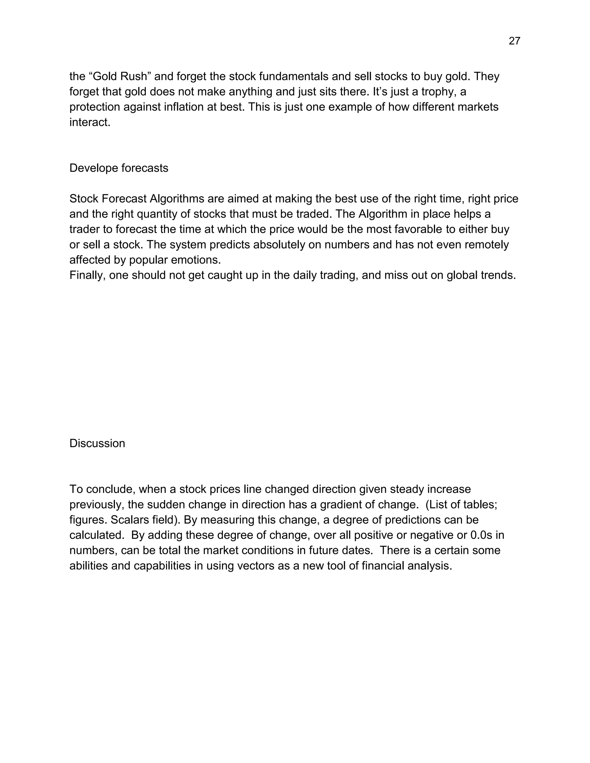 27
the “Gold Rush” and forget the stock fundamentals and sell stocks to buy gold. They
forget that gold does not make anything and just sits there. It’s just a trophy, a
protection against inflation at best. This is just one example of how different markets
interact.
Develope forecasts
Stock Forecast Algorithms are aimed at making the best use of the right time, right price
and the right quantity of stocks that must be traded. The Algorithm in place helps a
trader to forecast the time at which the price would be the most favorable to either buy
or sell a stock. The system predicts absolutely on numbers and has not even remotely
affected by popular emotions.
Finally, one should not get caught up in the daily trading, and miss out on global trends.
Discussion
To conclude, when a stock prices line changed direction given steady increase
previously, the sudden change in direction has a gradient of change. (List of tables;
figures. Scalars field). By measuring this change, a degree of predictions can be
calculated. By adding these degree of change, over all positive or negative or 0.0s in
numbers, can be total the market conditions in future dates. There is a certain some
abilities and capabilities in using vectors as a new tool of financial analysis.
 