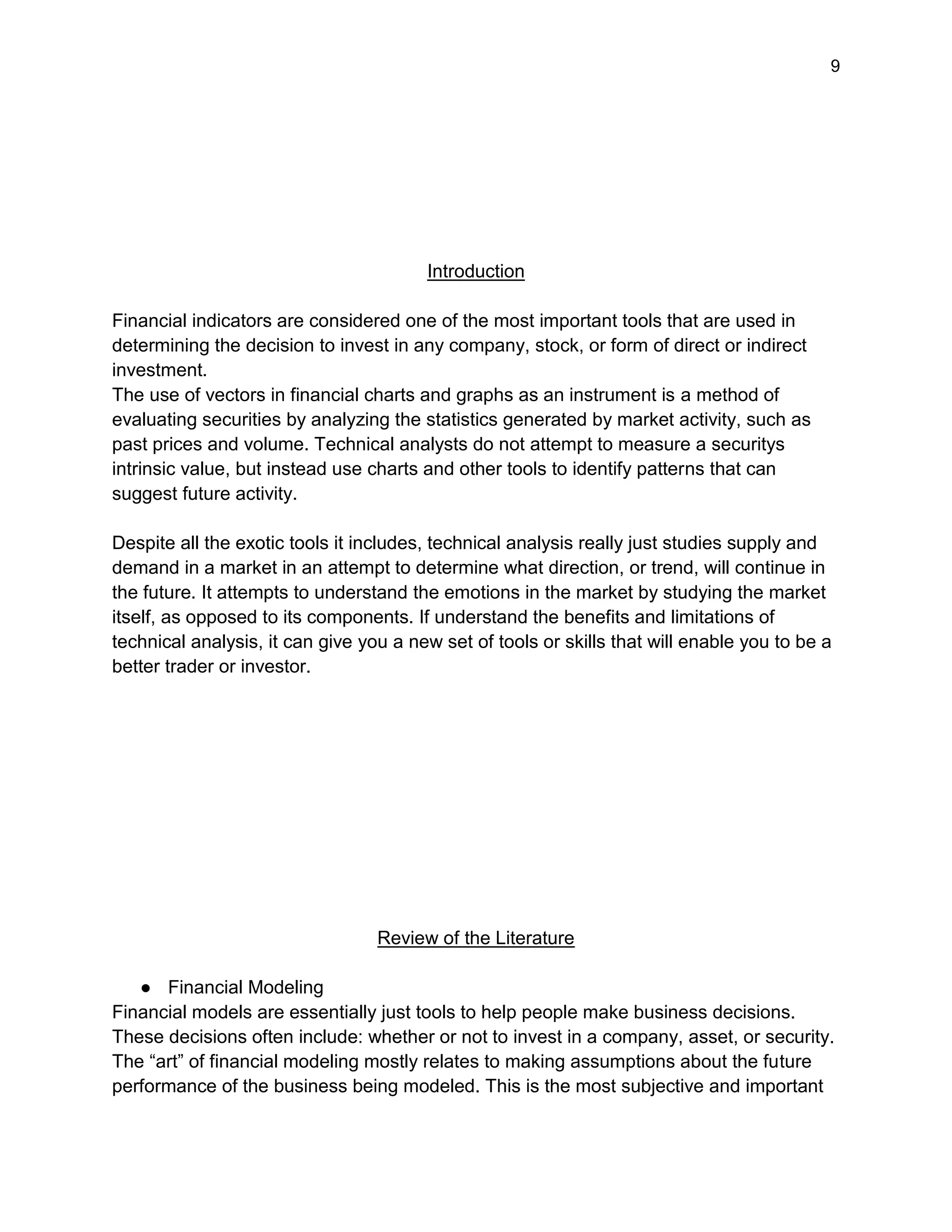 9
Introduction
Financial indicators are considered one of the most important tools that are used in
determining the decision to invest in any company, stock, or form of direct or indirect
investment.
The use of vectors in financial charts and graphs as an instrument is a method of
evaluating securities by analyzing the statistics generated by market activity, such as
past prices and volume. Technical analysts do not attempt to measure a securitys
intrinsic value, but instead use charts and other tools to identify patterns that can
suggest future activity.
Despite all the exotic tools it includes, technical analysis really just studies supply and
demand in a market in an attempt to determine what direction, or trend, will continue in
the future. It attempts to understand the emotions in the market by studying the market
itself, as opposed to its components. If understand the benefits and limitations of
technical analysis, it can give you a new set of tools or skills that will enable you to be a
better trader or investor.
Review of the Literature
● Financial Modeling
Financial models are essentially just tools to help people make business decisions.
These decisions often include: whether or not to invest in a company, asset, or security.
The “art” of financial modeling mostly relates to making assumptions about the future
performance of the business being modeled. This is the most subjective and important
 