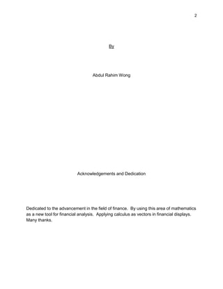 2
By
Abdul Rahim Wong
Acknowledgements and Dedication
Dedicated to the advancement in the field of finance. By using this area of mathematics
as a new tool for financial analysis. Applying calculus as vectors in financial displays.
Many thanks.
 