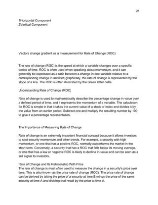 21
1Horizontal Component
2Vertical Component
Vectors change gradient as a measurement for Rate of Change (ROC)
The rate of change (ROC) is the speed at which a variable changes over a specific
period of time. ROC is often used when speaking about momentum, and it can
generally be expressed as a ratio between a change in one variable relative to a
corresponding change in another; graphically, the rate of change is represented by the
slope of a line. The ROC is often illustrated by the Greek letter delta.
Understanding Rate of Change (ROC)
Rate of change is used to mathematically describe the percentage change in value over
a defined period of time, and it represents the momentum of a variable. The calculation
for ROC is simple in that it takes the current value of a stock or index and divides it by
the value from an earlier period. Subtract one and multiply the resulting number by 100
to give it a percentage representation.
The Importance of Measuring Rate of Change
Rate of change is an extremely important financial concept because it allows investors
to spot security momentum and other trends. For example, a security with high
momentum, or one that has a positive ROC, normally outperforms the market in the
short term. Conversely, a security that has a ROC that falls below its moving average,
or one that has a low or negative ROC is likely to decline in value and can be seen as a
sell signal to investors.
Rate of Change and Its Relationship With Price
The rate of change is most often used to measure the change in a security's price over
time. This is also known as the price rate of change (ROC). The price rate of change
can be derived by taking the price of a security at time B minus the price of the same
security at time A and dividing that result by the price at time A.
 