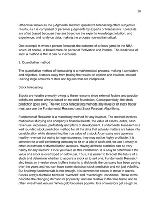 26
Otherwise known as the judgmental method, qualitative forecasting offers subjective
results, as it is comprised of personal judgments by experts or forecasters. Forecasts
are often biased because they are based on the expert’s knowledge, intuition, and
experience, and rarely on data, making the process non-mathematical.
One example is when a person forecasts the outcome of a finals game in the NBA,
which, of course, is based more on personal motivation and interest. The weakness of
such a method is that it can be inaccurate.
2. Quantitative method
The quantitative method of forecasting is a mathematical process, making it consistent
and objective. It steers away from basing the results on opinion and intuition, instead
utilizing large amounts of data and figures that are interpreted.
Stock forecasting
Stocks are volatile primarily owing to these reasons since external factors and popular
beliefs are almost always based on no solid foundation. Consequentially, the stock
prediction goes awry. The two stock forecasting methods any investor or stock trader
must use are the Fundamental Research and Stock Forecast Algorithms.
Fundamental Research is a mandatory method for any investor. The method involves
meticulous studying of a company’s financial health, the value of assets, debts, cash,
revenues, expenses, profitability and plans of development. Fundamental Research is a
well rounded stock prediction method for all the data that actually matters are taken into
consideration while determining the true value of a stock A company may generate
healthy revenue but owing to huge expenses, they may not be highly profitable. It is
common for a well performing company to sit on a pile of cash and not use it wisely in
other investment or diversification avenues. Having all these statistics can be very
handy for any investor. Once you have all this information, it is easy to determine if the
value of a stock is overhyped or below par. Thus, it is easier to forecast the future of a
stock and determine whether to acquire a stock or to sell one. Fundamental Research
also helps an investor since it offers insights to dividends the company has been paying
over the years and you can have some statistical stock prediction and not just volatility.
But knowing fundamentals is not enough. It is common for stocks to move in waves.
Stocks always fluctuate between “oversold” and “overbought” conditions. These terms
describe the changing demand or popularity, and are relative to the time frame and to
other investment venues. When gold becomes popular, lots of investors get caught in
 