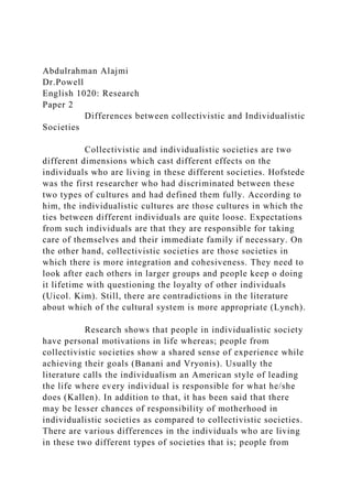 Abdulrahman Alajmi
Dr.Powell
English 1020: Research
Paper 2
Differences between collectivistic and Individualistic
Societies
Collectivistic and individualistic societies are two
different dimensions which cast different effects on the
individuals who are living in these different societies. Hofstede
was the first researcher who had discriminated between these
two types of cultures and had defined them fully. According to
him, the individualistic cultures are those cultures in which the
ties between different individuals are quite loose. Expectations
from such individuals are that they are responsible for taking
care of themselves and their immediate family if necessary. On
the other hand, collectivistic societies are those societies in
which there is more integration and cohesiveness. They need to
look after each others in larger groups and people keep o doing
it lifetime with questioning the loyalty of other individuals
(Uicol. Kim). Still, there are contradictions in the literature
about which of the cultural system is more appropriate (Lynch).
Research shows that people in individualistic society
have personal motivations in life whereas; people from
collectivistic societies show a shared sense of experience while
achieving their goals (Banani and Vryonis). Usually the
literature calls the individualism an American style of leading
the life where every individual is responsible for what he/she
does (Kallen). In addition to that, it has been said that there
may be lesser chances of responsibility of motherhood in
individualistic societies as compared to collectivistic societies.
There are various differences in the individuals who are living
in these two different types of societies that is; people from
 