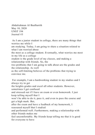 Abdulrahman Al Baalharith
May 10, 2020
UNST 194
Journal #3
As I am a junior student in college, there are many things that
worries me while I
am studying. Today, I am going to share a situation related to
what I am worried about
the most as a college student. Eventually, what worries me most
in my life as a college
student is the grade level of my classes, and making a
relationship with friends. So, the
two problems that I am going to talk about are the grades and
the relationship. As well
as the self-limiting believes of the problems that trying to
convince me.
For example, I am a hardworking student in my studies and I
always try to get
the heights grades and excel all other students. However,
sometimes I get confused
and stressed out if I have an exam or even homework. I just
keep telling myself that I
won’t be able to do it, pass it, and even to pass the course and
get a high mark. But,
after the exam and have a feedback of my homework, I
reassured myself that I studied
and performed well. Furthermore, making a relationship with
other friends makes me
feel uncomfortable. My friends keep telling me that it is good
for everyone to have
 