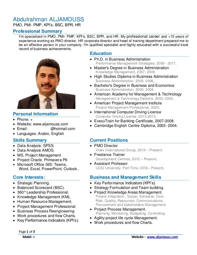 Page 1 of 3
Mobil: +905373140550 Website : www.aljamouss.com
Abdulrahman ALJAMOUSS
PMO, PMI- PMP, KPI’s, BSC, BPR, HR
Professional Summary
I’m specialized in PMO, PMI- PMP, KPI’s, BSC, BPR, and HR. My professional career and +15 years of
experience working as PMO director, HR corporate director and head of training department prepared me to
be an effective person in your company. I’m qualified specialist and highly educated with a successful track
record of business achievements.
Education
 Ph.D. in Business Administration
Performance Management Strategies, 2009 - 2011.
 Master's Degree in Business Administration
Knowledge Management, 2007- 2009.
 High Studies Diploma in Business Administration
Business Administration, 2005- 2006.
 Bachelor's Degree in Business and Economics
Business Administration, 2000- 2004.
 American Academy for Management & Technology
Management & Technology Diploma, 2003- 2004.
 American Project Management institute
Project Management Professional, 2020.
 International Computer Driving License
Computer Driving License, 2012-2013.
 ExecuTrain for Banking Certificate, 2007-2008.
 Cambridge English Centre Diploma, 2003- 2004.
Personal Information
 Phone: +905373140550
 Website: www.aljamouss.com
 Email: DrAljamouss@hotmail.com
 Languages: Arabic, English
Skills Summary
 Data Analysis: SPSS.
 Data Analysis AMOS.
 MS. Project Management
 Project Oracle Primavera P6
 Microsoft Office 365: Teams,
Word, Excel, PowerPoint, Outlook..
Current Positions
 PMO Director
Index International Group, 2019 – Present.
 Freelance Trainer
Development Centres, 2012 – Present.
 Assistant Professor
UCSI University, Part Time, 2016– Present.
Core Interests:
 Strategic Planning.
 Balanced Scorecard (BSC).
 360° Leadership Professional.
 Knowledge Management (KM).
 Human Resource Management.
 Project Management Professional.
 Business Process Reengineering
 Work procedures and flow Charts.
 Key Performance Indicators (KPI’s).
Business and Management Skills
 Key Performance Indicators (KPI’s).
 Strategy Formulation and Team building.
 Project Knowledge Areas Management.
Project integration , Scope, Schedule, Cost ,
Risk, Quality, Resources, Communications,
Procurement and stakeholders Management.
 Project Process Management.
Planning, Monitoring, Budgeting, Controlling.
 Agility project life cycle Management.
 Work procedures and flow Charts.
 