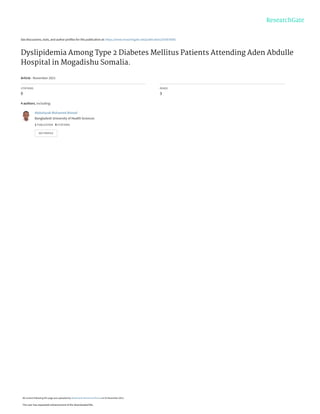 See discussions, stats, and author profiles for this publication at: https://www.researchgate.net/publication/355876085
Dyslipidemia Among Type 2 Diabetes Mellitus Patients Attending Aden Abdulle
Hospital in Mogadishu Somalia.
Article · November 2021
CITATIONS
0
READS
3
4 authors, including:
Abdulrazak Mohamed Ahmed
Bangladesh University of Health Sciences
1 PUBLICATION   0 CITATIONS   
SEE PROFILE
All content following this page was uploaded by Abdulrazak Mohamed Ahmed on 03 November 2021.
The user has requested enhancement of the downloaded file.
 