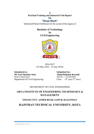 AIETM/CE/2016-17/P.T.I.V. 1
A
Practical Training and Industrial Visit Report
On
“Road Work”
Submitted Partial Fulfilment for the award of the degree of
Bachelor of Technology
In
Civil Engineering
2016-2017
(23 May 2016 – 15 July 2016)
Submitted to:- Submitted by:-
Mr Gori Shankar Soni Abdul Rahman Kureshi
Head of Department Roll No. : 13EAOCE001
Department of Civil Engineering Class : 4th
year (7th
sem.)
DEPARTMENT OF CIVIL ENGINEERING
ARYA INSTITUTE OF ENGINEERING TECHNOLOGY &
MANAGEMENT
OMAXE CITY, AJMER ROAD, JAIPUR, RAJASTHAN
RAJSTHAN TECHNICAL UNIVERSITY, KOTA
 
