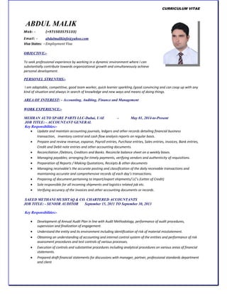 CURRICULUM VITAE
ABDUL MALIK
Mob: - (+971503575133)
Email: - abdulmalikinfo@yahoo.com
Visa States: - Employment Visa
OBJECTIVE:-
To seek professional experience by working in a dynamic environment where I can
substantially contribute towards organizational growth and simultaneously achieve
personal development.
PERSONEL STRENTHS:-
I am adaptable, competitive, good team worker, quick learner sparkling /good convincing and can coop up with any
kind of situation and always in search of knowledge and new ways and means of doing things.
AREA OF INTEREST: - Accounting, Auditing, Finance and Management
WORK EXPERIENCE:-
MEHRAN AUTO SPARE PARTS LLC-Dubai, UAE - May 01, 2014-to-Present
JOB TITLE: - ACCOUNTANT GENERAL
Key Responsibilities:-
 Update and maintain accounting journals, ledgers and other records detailing financial business
transaction, inventory control and cash flow analysis reports on regular basis.
 Prepare and review revenue, expanse, Payroll entries, Purchase entries, Sales entries, invoices, Bank entries,
Credit and Debit note entries and other accounting documents.
 Reconciliation /Debtors, Creditors and Banks. Reconcile balance sheet on a weekly bases.
 Managing payables; arranging for timely payments, verifying vendors and authenticity of requisitions.
 Preparation of Reports / Making Quotations, Receipts & other documents
 Managing receivable’s the accurate posting and classification of the daily receivable transactions and
maintaining accurate and comprehensive records of each day’s transactions.
 Preparing of document pertaining to import/export shipments/ LC’s (Letter of Credit)
 Sole responsible for all incoming shipments and logistics related job etc.
 Verifying accuracy of the invoices and other accounting documents or records.
SAEED METHANI MUSHTAQ & CO. CHARTERED ACCOUNTANTS
JOB TITLE: - SENIOR AUDITOR September 15, 2011 TO September 30, 2013
Key Responsibilities:-
 Development of Annual Audit Plan in line with Audit Methodology, performance of audit procedures,
supervision and finalization of engagement.
 Understand the entity and its environment including identification of risk of material misstatement.
 Obtaining an understanding of accounting and internal control system of the entities and performance of risk
assessment procedures and test controls of various processes.
 Execution of controls and substantive procedures including analytical procedures on various areas of financial
statements.
 Prepared draft financial statements for discussions with manager, partner, professional standards department
and client
 