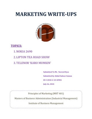 MARKETING WRITE­UPS 
TOPICS: 
1.NOKIA 2690 
2.LIPTON TEA ROAD SHOW 
3.TELENOR ‘KARO MUMKIN’ 
 
Submitted To Mr.  Naveed Ilyas 
Submitted by Abdul Saboor Zaman 
ID # 2010­2­10­10901 
July 26, 2010 
 
 
 
Principles of Marketing (MKT 401)
Masters of Business Administration (Industrial Management) 
Institute of Business Management 
 