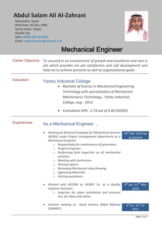 Abdul Salam Ali Al-Zahrani
Nationality: Saudi.
Birth Date: 05-Dec-1989.
Social status: Single.
Riyadh City.
Mob: 00966 505 36 6693
Email: abdulsalamali@hotmail.com
Mechanical Engineer
Career Objective: To succeed in an environment of growth and excellence and earn a
job which provides me job satisfaction and self development and
help me to achieve personal as well as organizational goals.
Education: Yanbu Industrial College
• Bachelor of Science in Mechanical Engineering
Technology with specialization of Mechanical
Maintenance Technology , Yanbu Industrial
College, Aug - 2013.
• Cumulative GPA : 2.74 out of 4.00 (GOOD).
Experiences: As a Mechanical Engineer ,
• Working at National Company for Mechanical Systems
(NCMS) under Project management department as a
Mechanical Engineer:
o Responsibale for maintenance of generators.
o Projects Engineer.
o Performing field inspection on all mechanical
activities.
o Meeting with contractors.
o Writing reports.
o Reviewing Mechanical shop drawing.
o Approving Materials.
o Getting quotations.
• Worked with AECOM at YASREF Co. as a Quality
Engineer Assistant:
o Inspector for pipes installation and pressure
test for Pipes and valves.
• Summer training at Saudi Aramco Mobil Refinery
(SAMREF).
25th
Mar 2014 up
to present
9th
Jan- 13 th
Mar
2014
8th
Jun- 31th
Jul
2013
Page 1 of 2
 
