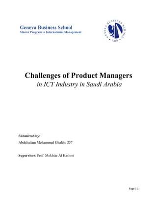 Page | 1
Geneva Business School
Master Program in International Management
Challenges of Product Managers
in ICT Industry in Saudi Arabia
Submitted by:
Abdulsalam Mohammed Ghaleb, 237
Supervisor: Prof. Mokhtar Al Hashmi
 