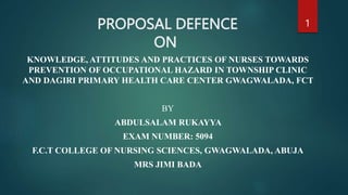 PROPOSAL DEFENCE
ON
KNOWLEDGE, ATTITUDES AND PRACTICES OF NURSES TOWARDS
PREVENTION OF OCCUPATIONAL HAZARD IN TOWNSHIP CLINIC
AND DAGIRI PRIMARY HEALTH CARE CENTER GWAGWALADA, FCT
BY
ABDULSALAM RUKAYYA
EXAM NUMBER: 5094
F.C.T COLLEGE OF NURSING SCIENCES, GWAGWALADA, ABUJA
MRS JIMI BADA
1
 